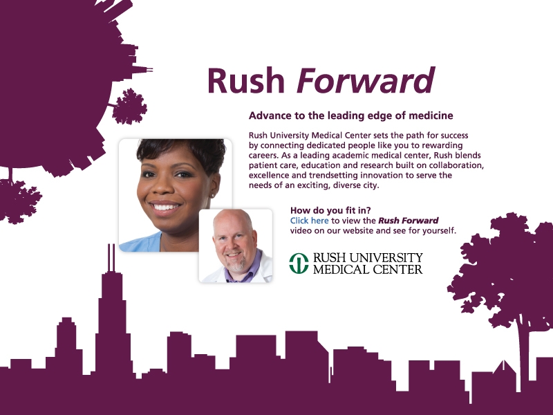 Rush Forward.
Advance to the leading edge of medicine.
Rush University Medical   Center sets the path for  success by connecting
dedicated people like you to rewarding careers. As a leading academic medical  center, Rush blends patient care, education and research built on  collaboration, excellence and trendsetting innovation to serve the needs of an  exciting, diverse city.
How do you fit in?
Visit http://jobsatrush.com/our-values.htm to  view the Rush Forward video on our website and see for yourself.